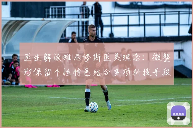 医生解读维尼修斯医美理念：微整形保留个性特色结合多项科技手段